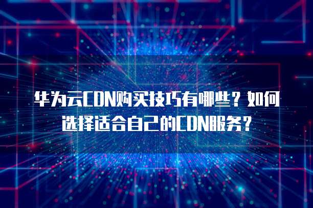 华为云CDN购买技巧有哪些？如何选择适合自己的CDN服务？