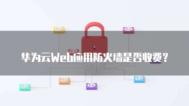 华为云Web应用防火墙是否收费?