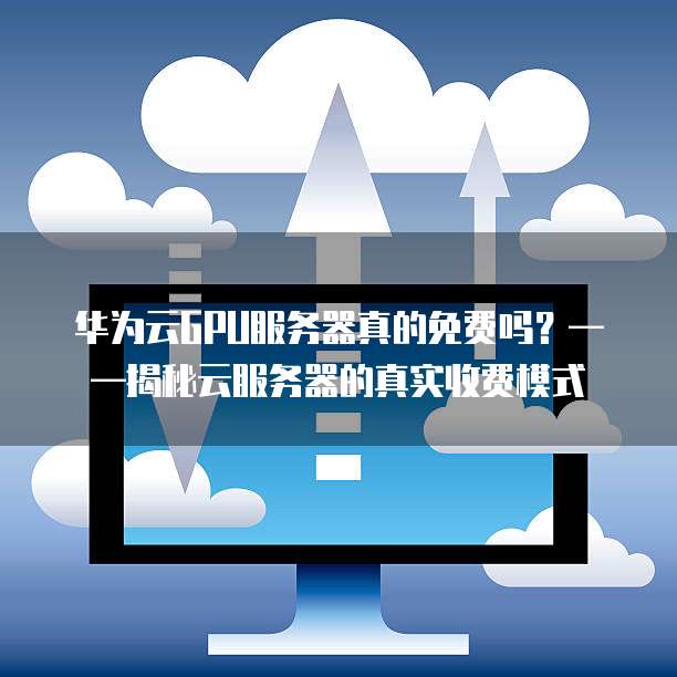华为云GPU服务器真的免费吗?——揭秘云服务器的真实收费模式