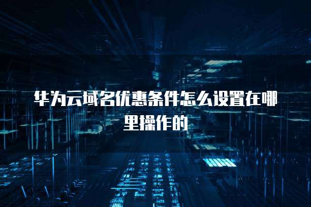 华为云域名优惠条件怎么设置在哪里操作的