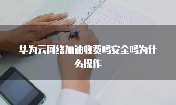 华为云网络加速收费吗安全吗为什么操作