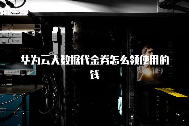 华为云大数据代金券怎么领使用的钱