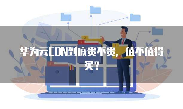 华为云CDN到底贵不贵,值不值得买?