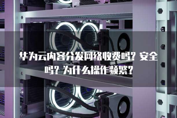 华为云内容分发网络收费吗?安全吗?为什么操作频繁?