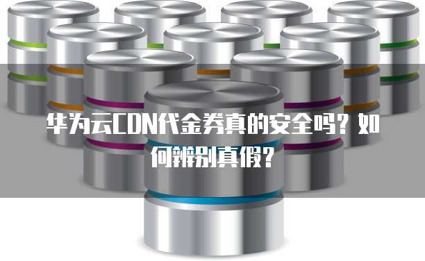 华为云CDN代金券真的安全吗？如何辨别真假？