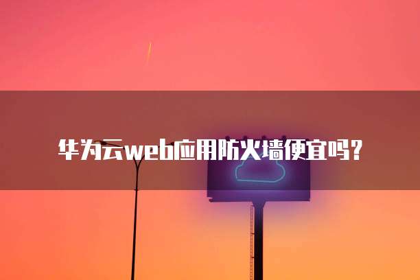 华为云web应用防火墙便宜吗?