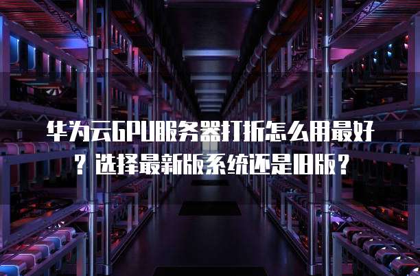 华为云GPU服务器打折怎么用最好？选择最新版系统还是旧版？