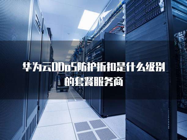 华为云DDoS防护折扣是什么级别的套餐服务商