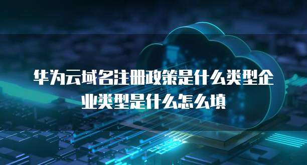 华为云域名注册政策是什么类型企业类型是什么怎么填