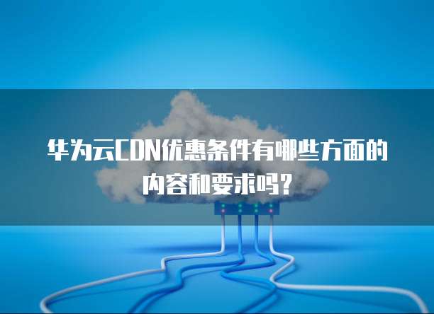 华为云CDN优惠条件有哪些方面的内容和要求吗?
