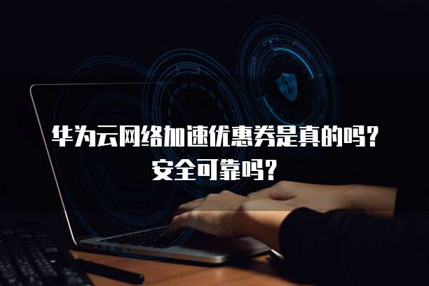 华为云网络加速优惠券是真的吗?安全可靠吗?