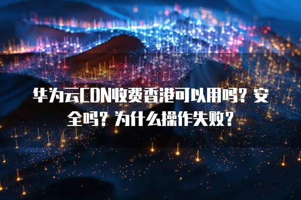 华为云CDN收费香港可以用吗？安全吗？为什么操作失败？