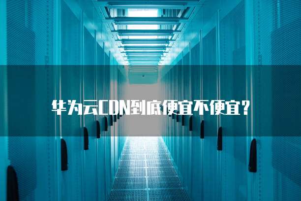 华为云CDN到底便宜不便宜?