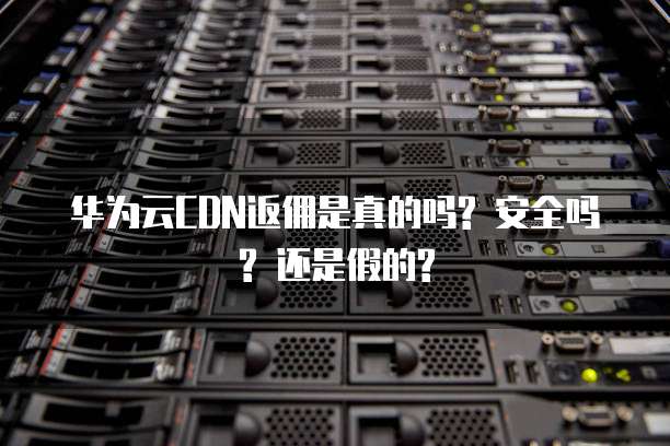 华为云CDN返佣是真的吗? 安全吗? 还是假的?