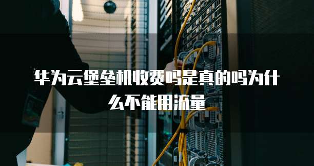 华为云堡垒机收费吗是真的吗为什么不能用流量