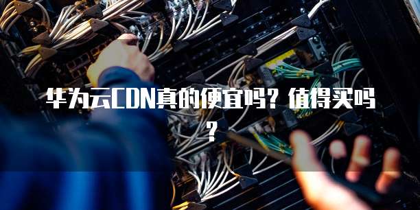 华为云CDN真的便宜吗?值得买吗?