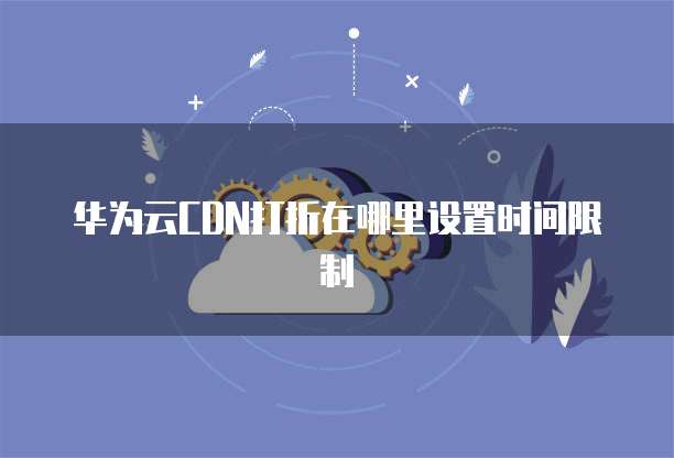 华为云CDN打折在哪里设置时间限制