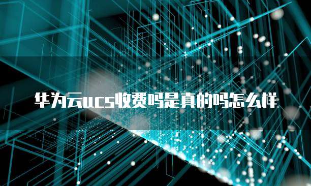 华为云ucs收费吗是真的吗怎么样