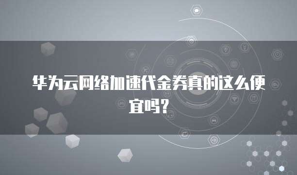 华为云网络加速代金券真的这么便宜吗?