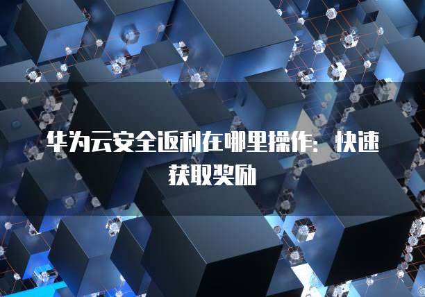 华为云安全返利在哪里操作:快速获取奖励