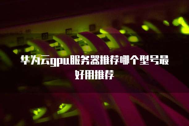 华为云gpu服务器推荐哪个型号最好用推荐