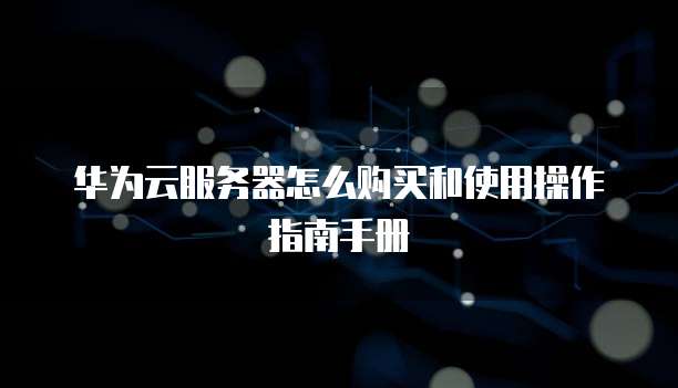 华为云服务器怎么购买和使用操作指南手册