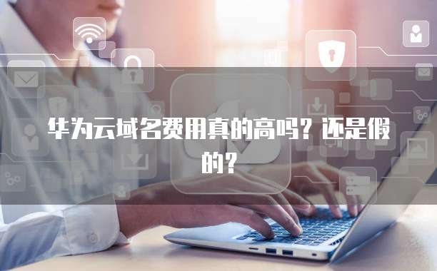 华为云域名费用真的高吗?还是假的?