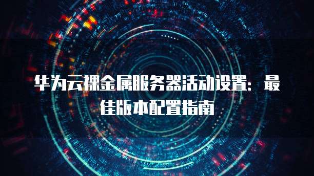 华为云裸金属服务器活动设置:最佳版本配置指南