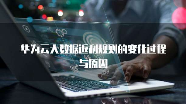 华为云大数据返利规则的变化过程与原因