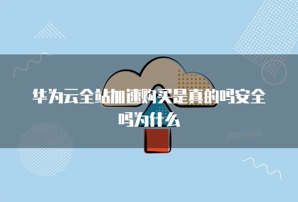 华为云全站加速购买是真的吗安全吗为什么