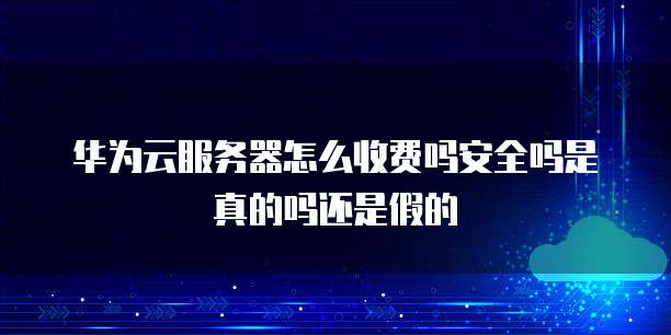 华为云服务器怎么收费吗安全吗是真的吗还是假的