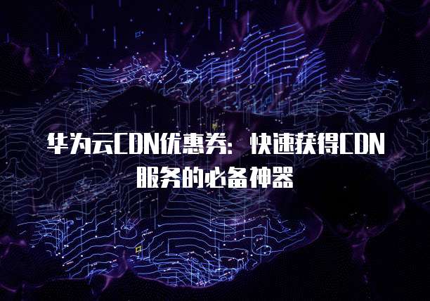 华为云CDN优惠券:快速获得CDN服务的必备神器