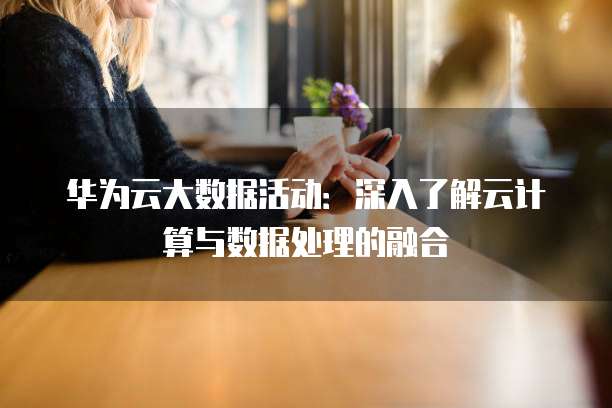 华为云大数据活动:深入了解云计算与数据处理的融合