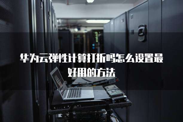 华为云弹性计算打折吗怎么设置最好用的方法