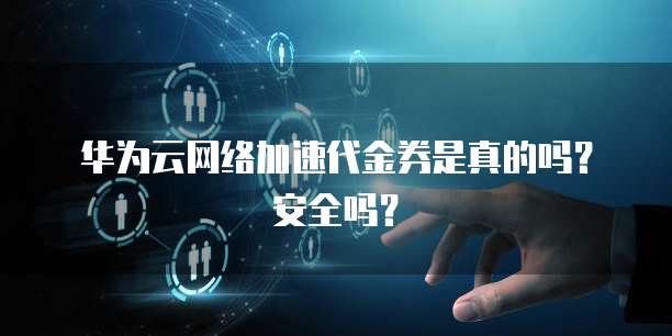 华为云网络加速代金券是真的吗?安全吗?