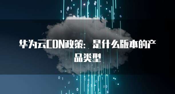 华为云CDN政策:是什么版本的产品类型