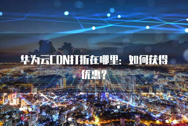 华为云CDN打折在哪里:如何获得优惠?