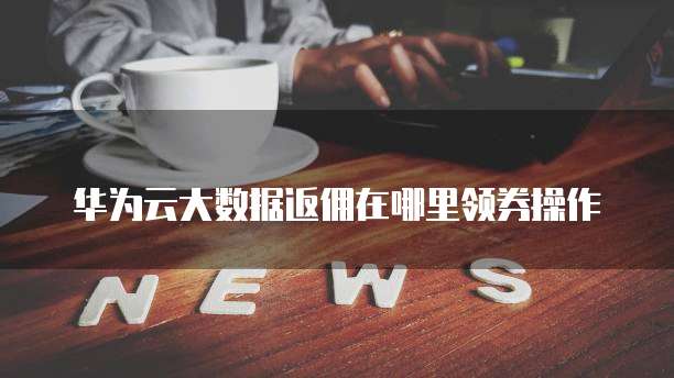 华为云大数据返佣在哪里领券操作