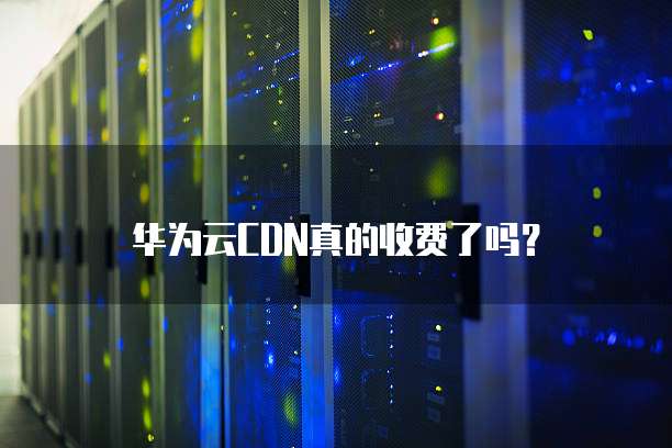 华为云CDN真的收费了吗?