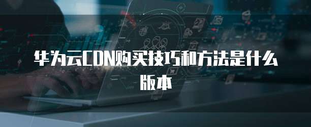 华为云CDN购买技巧和方法是什么版本