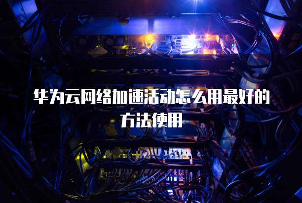 华为云网络加速活动怎么用最好的方法使用