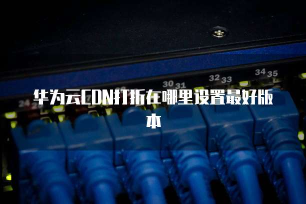 华为云CDN打折在哪里设置最好版本