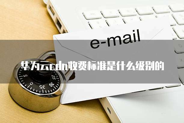 华为云cdn收费标准是什么级别的