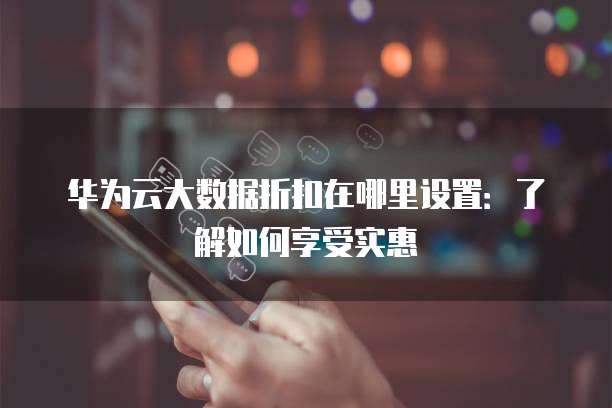 华为云大数据折扣在哪里设置:了解如何享受实惠