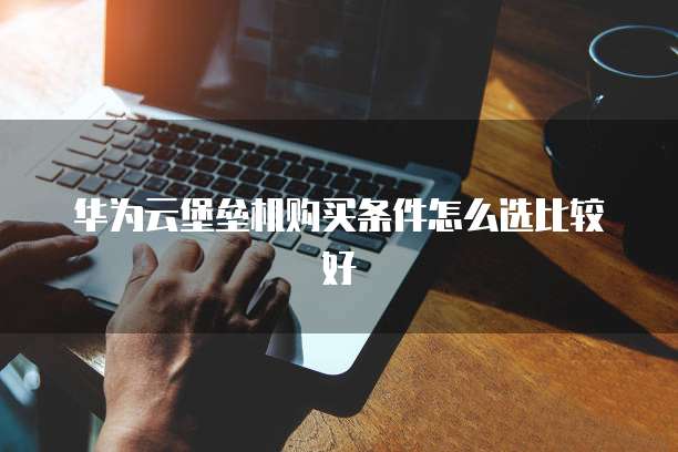 华为云堡垒机购买条件怎么选比较好