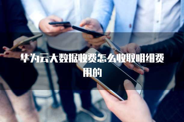 华为云大数据收费怎么收取明细费用的