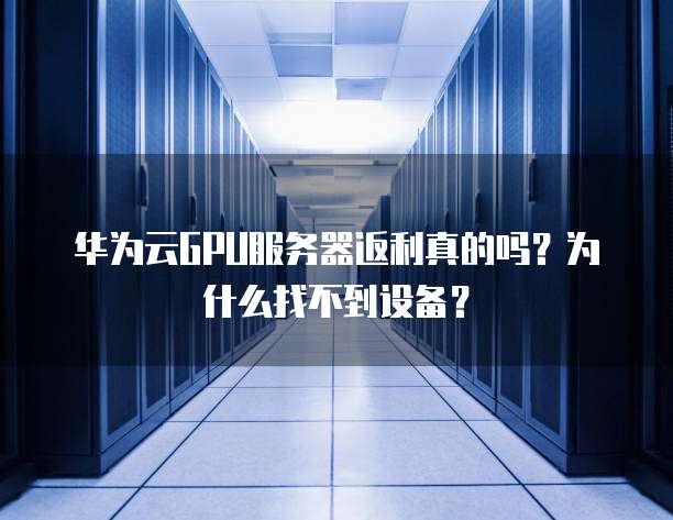 华为云GPU服务器返利真的吗?为什么找不到设备?
