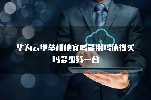 华为云堡垒机便宜吗能用吗值得买吗多少钱一台