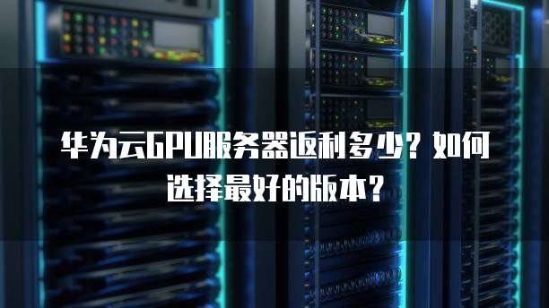 华为云GPU服务器返利多少?如何选择最好的版本?