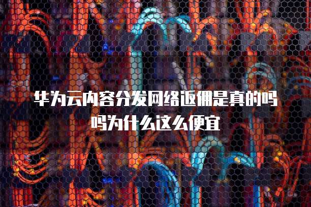 华为云内容分发网络返佣是真的吗吗为什么这么便宜
